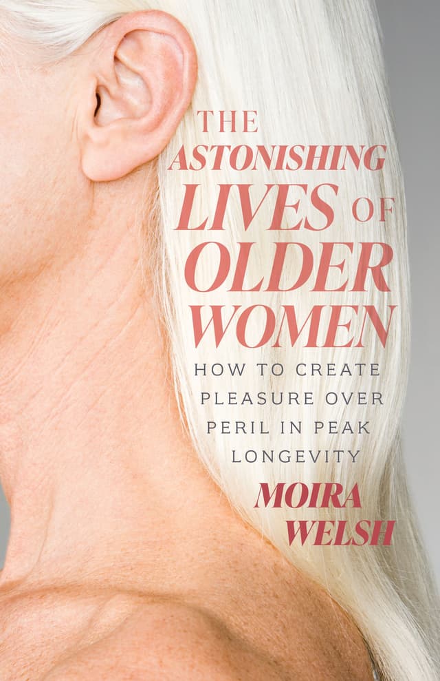 THE ASTONISHING LIVES OF OLDER WOMEN: HOW TO CREATE PLEASURE OVER PERIL IN PEAK LONGEVITY by by Moira Welsh